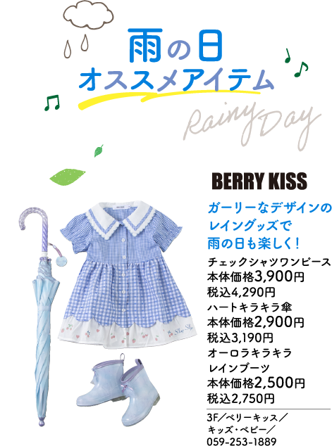 雨の日 オススメアイテム Rainy Day BERRY KISS ガーリーなデザインのレイングッズで雨の日も楽しく！ チェックシャツワンピース 本体価格3,900円 税込4,290円 ハートキラキラ傘 本体価格2,900円 税込3,190円 オーロラキラキラレインブーツ 本体価格2,500円 税込2,750円 3F／ベリーキッス／キッズ・ベビー／059-253-1889